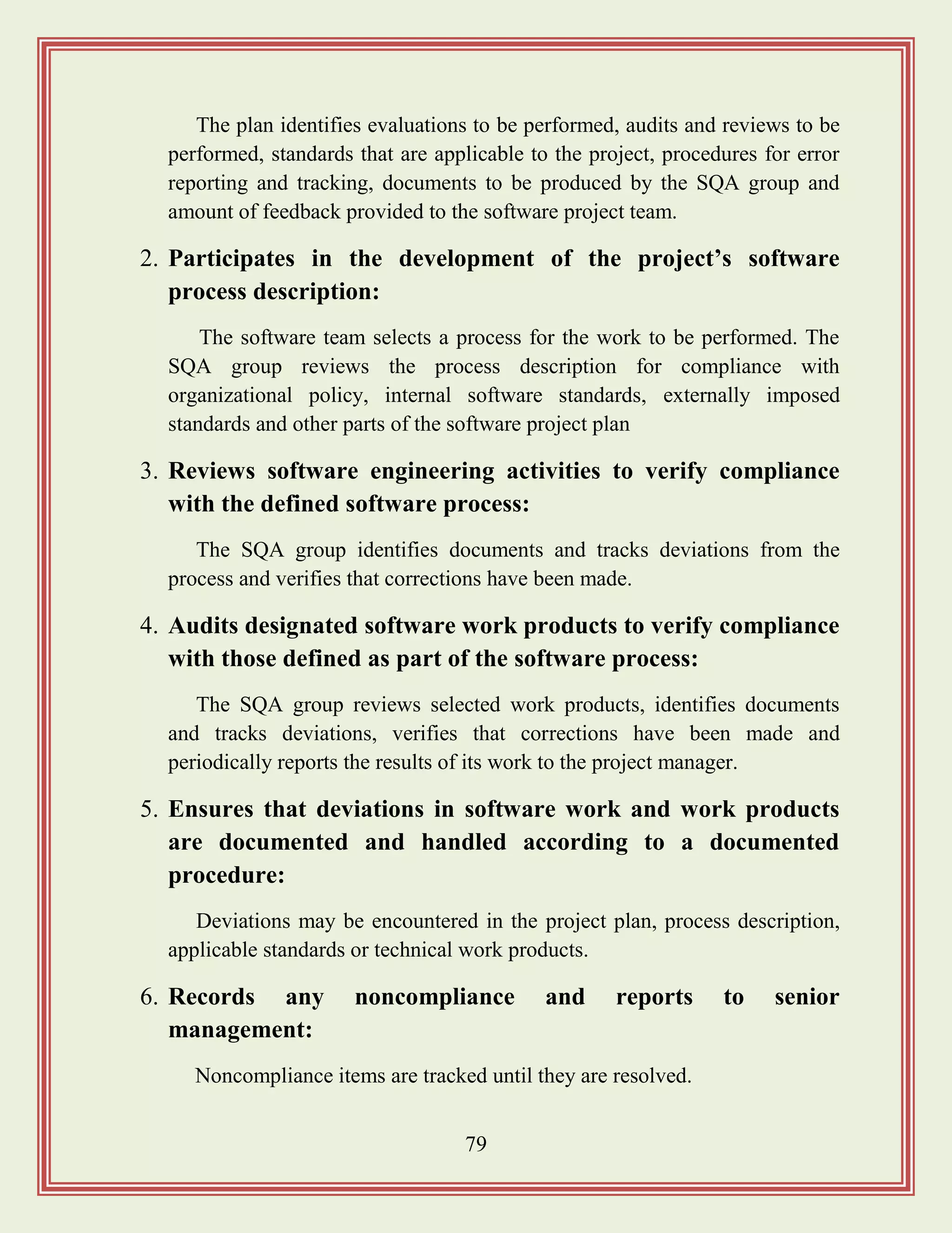 79
The plan identifies evaluations to be performed, audits and reviews to be
performed, standards that are applicable to the project, procedures for error
reporting and tracking, documents to be produced by the SQA group and
amount of feedback provided to the software project team.
2. Participates in the development of the project‟s software
process description:
The software team selects a process for the work to be performed. The
SQA group reviews the process description for compliance with
organizational policy, internal software standards, externally imposed
standards and other parts of the software project plan
3. Reviews software engineering activities to verify compliance
with the defined software process:
The SQA group identifies documents and tracks deviations from the
process and verifies that corrections have been made.
4. Audits designated software work products to verify compliance
with those defined as part of the software process:
The SQA group reviews selected work products, identifies documents
and tracks deviations, verifies that corrections have been made and
periodically reports the results of its work to the project manager.
5. Ensures that deviations in software work and work products
are documented and handled according to a documented
procedure:
Deviations may be encountered in the project plan, process description,
applicable standards or technical work products.
6. Records any noncompliance and reports to senior
management:
Noncompliance items are tracked until they are resolved.
 