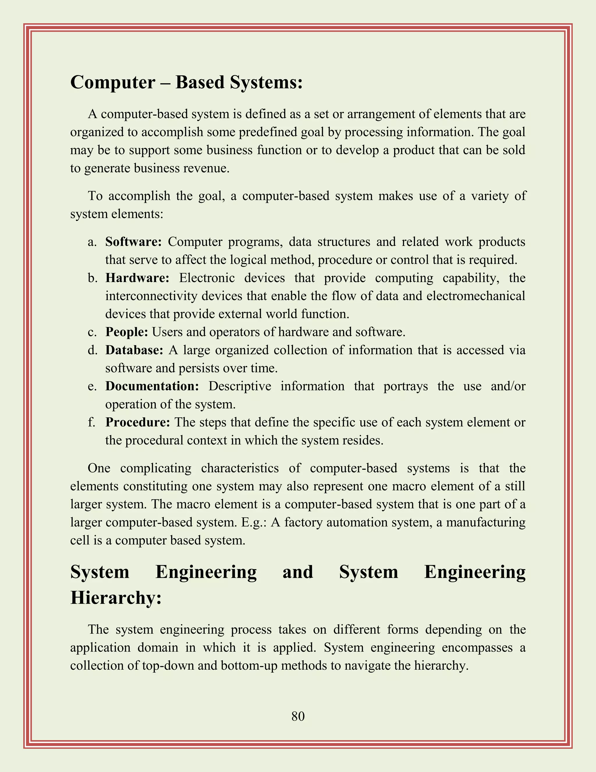 80
Computer – Based Systems:
A computer-based system is defined as a set or arrangement of elements that are
organized to accomplish some predefined goal by processing information. The goal
may be to support some business function or to develop a product that can be sold
to generate business revenue.
To accomplish the goal, a computer-based system makes use of a variety of
system elements:
a. Software: Computer programs, data structures and related work products
that serve to affect the logical method, procedure or control that is required.
b. Hardware: Electronic devices that provide computing capability, the
interconnectivity devices that enable the flow of data and electromechanical
devices that provide external world function.
c. People: Users and operators of hardware and software.
d. Database: A large organized collection of information that is accessed via
software and persists over time.
e. Documentation: Descriptive information that portrays the use and/or
operation of the system.
f. Procedure: The steps that define the specific use of each system element or
the procedural context in which the system resides.
One complicating characteristics of computer-based systems is that the
elements constituting one system may also represent one macro element of a still
larger system. The macro element is a computer-based system that is one part of a
larger computer-based system. E.g.: A factory automation system, a manufacturing
cell is a computer based system.
System Engineering and System Engineering
Hierarchy:
The system engineering process takes on different forms depending on the
application domain in which it is applied. System engineering encompasses a
collection of top-down and bottom-up methods to navigate the hierarchy.
 