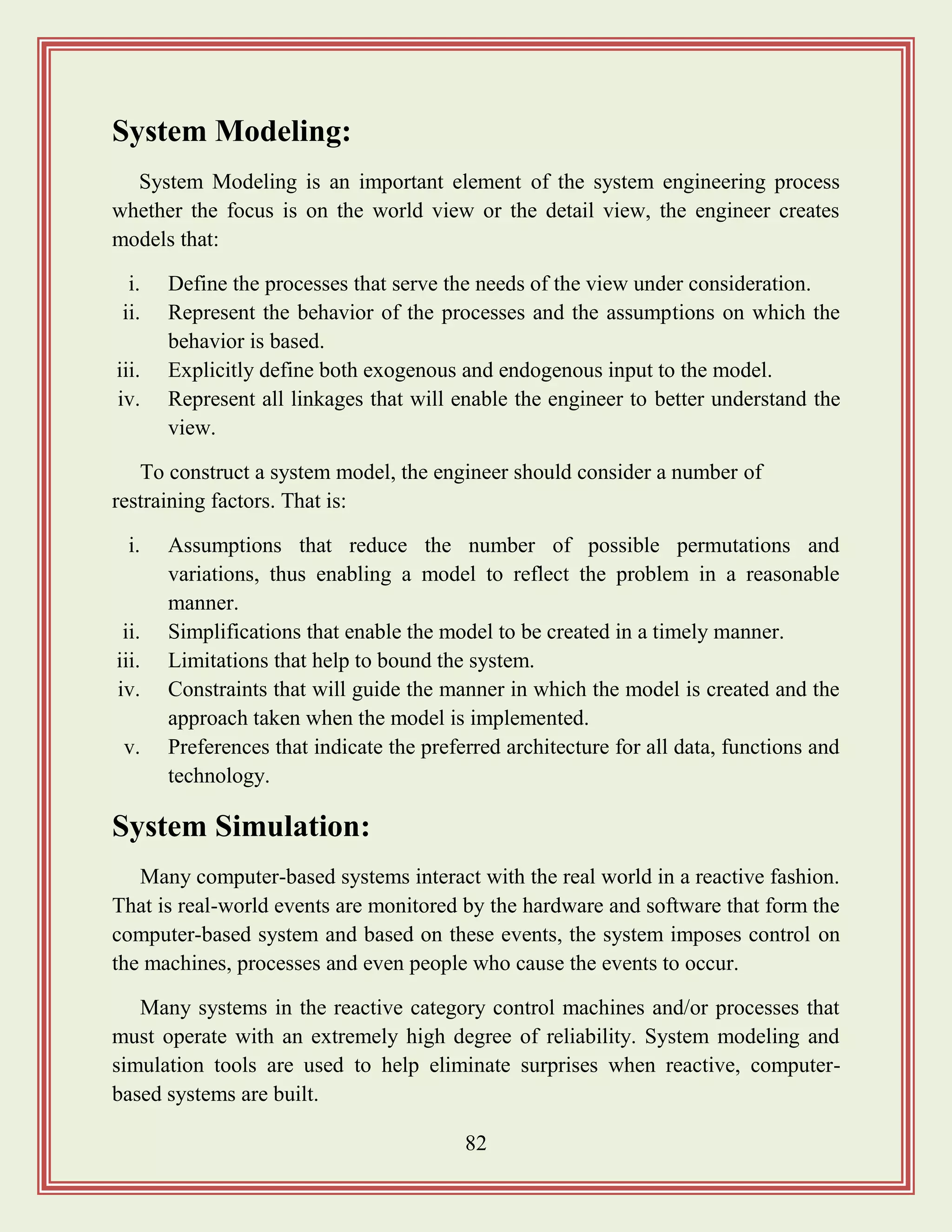 82
System Modeling:
System Modeling is an important element of the system engineering process
whether the focus is on the world view or the detail view, the engineer creates
models that:
i. Define the processes that serve the needs of the view under consideration.
ii. Represent the behavior of the processes and the assumptions on which the
behavior is based.
iii. Explicitly define both exogenous and endogenous input to the model.
iv. Represent all linkages that will enable the engineer to better understand the
view.
To construct a system model, the engineer should consider a number of
restraining factors. That is:
i. Assumptions that reduce the number of possible permutations and
variations, thus enabling a model to reflect the problem in a reasonable
manner.
ii. Simplifications that enable the model to be created in a timely manner.
iii. Limitations that help to bound the system.
iv. Constraints that will guide the manner in which the model is created and the
approach taken when the model is implemented.
v. Preferences that indicate the preferred architecture for all data, functions and
technology.
System Simulation:
Many computer-based systems interact with the real world in a reactive fashion.
That is real-world events are monitored by the hardware and software that form the
computer-based system and based on these events, the system imposes control on
the machines, processes and even people who cause the events to occur.
Many systems in the reactive category control machines and/or processes that
must operate with an extremely high degree of reliability. System modeling and
simulation tools are used to help eliminate surprises when reactive, computer-
based systems are built.
 