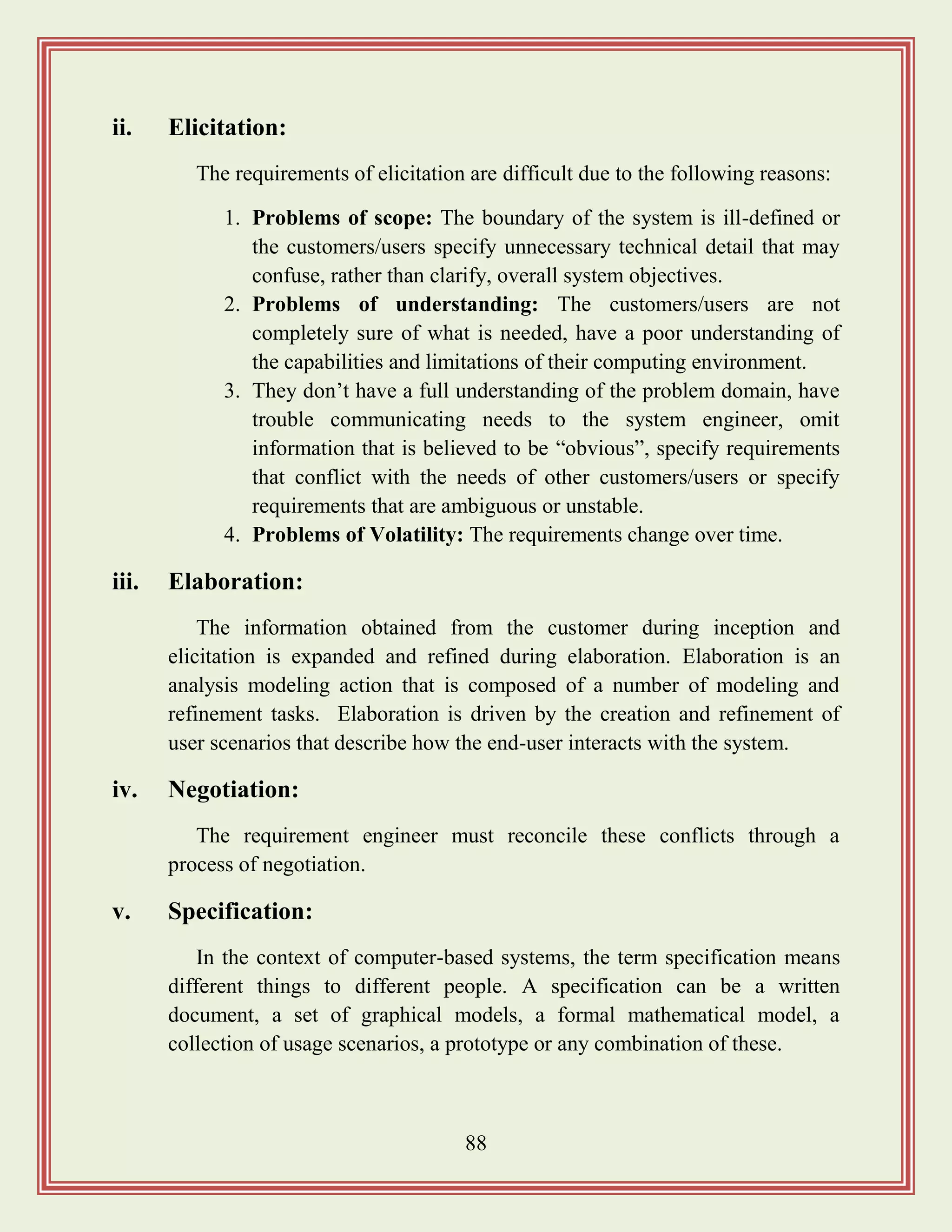 88
ii. Elicitation:
The requirements of elicitation are difficult due to the following reasons:
1. Problems of scope: The boundary of the system is ill-defined or
the customers/users specify unnecessary technical detail that may
confuse, rather than clarify, overall system objectives.
2. Problems of understanding: The customers/users are not
completely sure of what is needed, have a poor understanding of
the capabilities and limitations of their computing environment.
3. They don‟t have a full understanding of the problem domain, have
trouble communicating needs to the system engineer, omit
information that is believed to be “obvious”, specify requirements
that conflict with the needs of other customers/users or specify
requirements that are ambiguous or unstable.
4. Problems of Volatility: The requirements change over time.
iii. Elaboration:
The information obtained from the customer during inception and
elicitation is expanded and refined during elaboration. Elaboration is an
analysis modeling action that is composed of a number of modeling and
refinement tasks. Elaboration is driven by the creation and refinement of
user scenarios that describe how the end-user interacts with the system.
iv. Negotiation:
The requirement engineer must reconcile these conflicts through a
process of negotiation.
v. Specification:
In the context of computer-based systems, the term specification means
different things to different people. A specification can be a written
document, a set of graphical models, a formal mathematical model, a
collection of usage scenarios, a prototype or any combination of these.
 