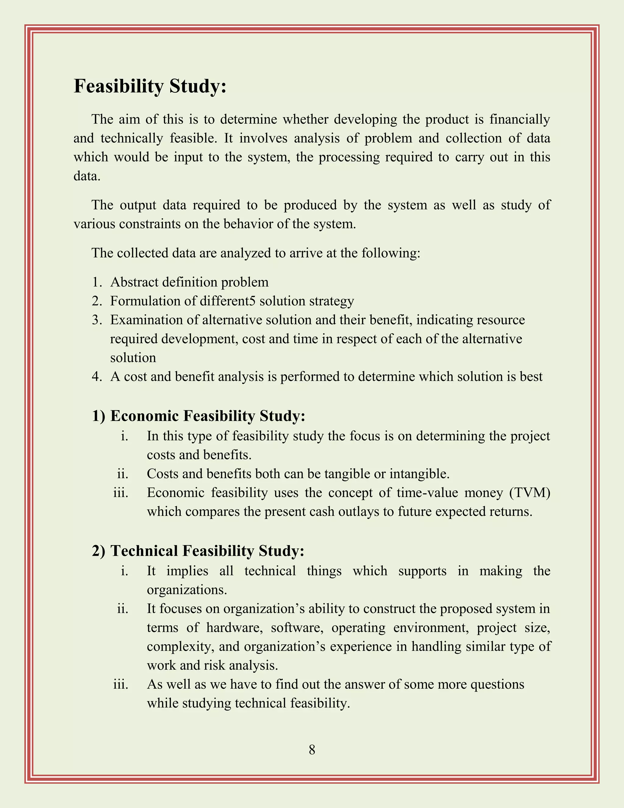 8
Feasibility Study:
The aim of this is to determine whether developing the product is financially
and technically feasible. It involves analysis of problem and collection of data
which would be input to the system, the processing required to carry out in this
data.
The output data required to be produced by the system as well as study of
various constraints on the behavior of the system.
The collected data are analyzed to arrive at the following:
1. Abstract definition problem
2. Formulation of different5 solution strategy
3. Examination of alternative solution and their benefit, indicating resource
required development, cost and time in respect of each of the alternative
solution
4. A cost and benefit analysis is performed to determine which solution is best
1) Economic Feasibility Study:
i. In this type of feasibility study the focus is on determining the project
costs and benefits.
ii. Costs and benefits both can be tangible or intangible.
iii. Economic feasibility uses the concept of time-value money (TVM)
which compares the present cash outlays to future expected returns.
2) Technical Feasibility Study:
i. It implies all technical things which supports in making the
organizations.
ii. It focuses on organization‟s ability to construct the proposed system in
terms of hardware, software, operating environment, project size,
complexity, and organization‟s experience in handling similar type of
work and risk analysis.
iii. As well as we have to find out the answer of some more questions
while studying technical feasibility.
 