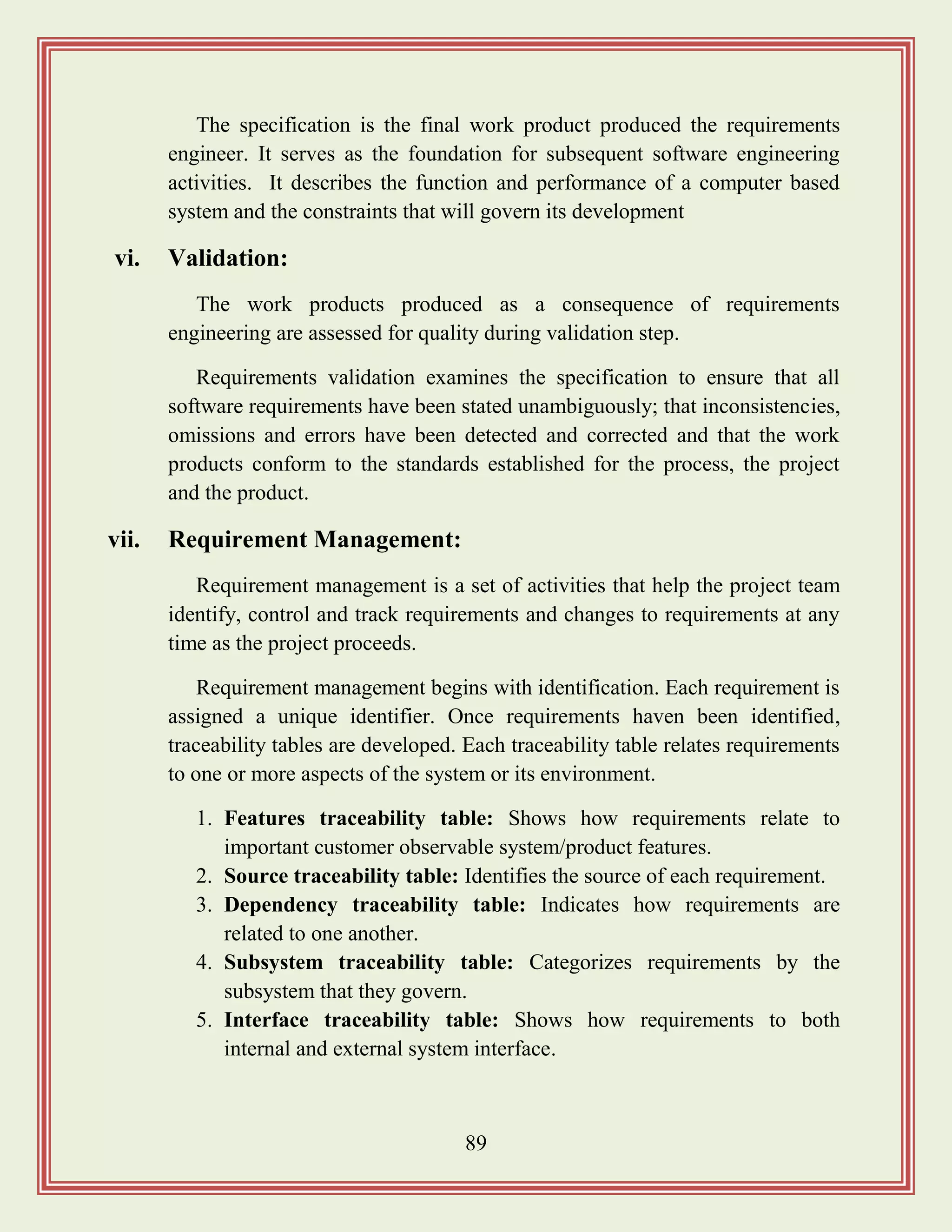 89
The specification is the final work product produced the requirements
engineer. It serves as the foundation for subsequent software engineering
activities. It describes the function and performance of a computer based
system and the constraints that will govern its development
vi. Validation:
The work products produced as a consequence of requirements
engineering are assessed for quality during validation step.
Requirements validation examines the specification to ensure that all
software requirements have been stated unambiguously; that inconsistencies,
omissions and errors have been detected and corrected and that the work
products conform to the standards established for the process, the project
and the product.
vii. Requirement Management:
Requirement management is a set of activities that help the project team
identify, control and track requirements and changes to requirements at any
time as the project proceeds.
Requirement management begins with identification. Each requirement is
assigned a unique identifier. Once requirements haven been identified,
traceability tables are developed. Each traceability table relates requirements
to one or more aspects of the system or its environment.
1. Features traceability table: Shows how requirements relate to
important customer observable system/product features.
2. Source traceability table: Identifies the source of each requirement.
3. Dependency traceability table: Indicates how requirements are
related to one another.
4. Subsystem traceability table: Categorizes requirements by the
subsystem that they govern.
5. Interface traceability table: Shows how requirements to both
internal and external system interface.
 