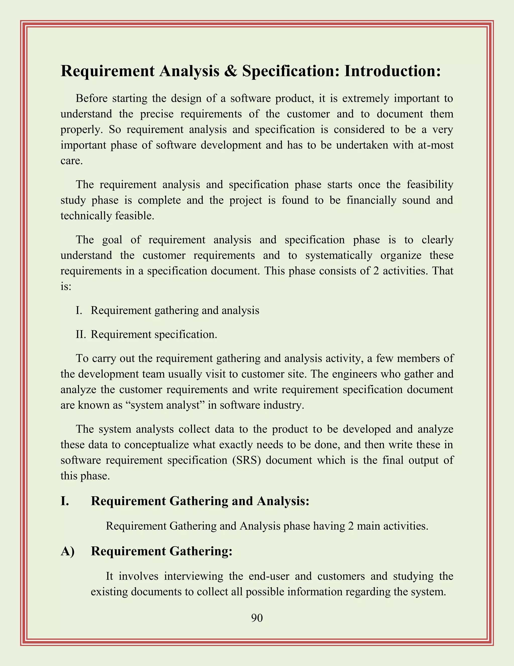 90
Requirement Analysis & Specification: Introduction:
Before starting the design of a software product, it is extremely important to
understand the precise requirements of the customer and to document them
properly. So requirement analysis and specification is considered to be a very
important phase of software development and has to be undertaken with at-most
care.
The requirement analysis and specification phase starts once the feasibility
study phase is complete and the project is found to be financially sound and
technically feasible.
The goal of requirement analysis and specification phase is to clearly
understand the customer requirements and to systematically organize these
requirements in a specification document. This phase consists of 2 activities. That
is:
I. Requirement gathering and analysis
II. Requirement specification.
To carry out the requirement gathering and analysis activity, a few members of
the development team usually visit to customer site. The engineers who gather and
analyze the customer requirements and write requirement specification document
are known as “system analyst” in software industry.
The system analysts collect data to the product to be developed and analyze
these data to conceptualize what exactly needs to be done, and then write these in
software requirement specification (SRS) document which is the final output of
this phase.
I. Requirement Gathering and Analysis:
Requirement Gathering and Analysis phase having 2 main activities.
A) Requirement Gathering:
It involves interviewing the end-user and customers and studying the
existing documents to collect all possible information regarding the system.
 