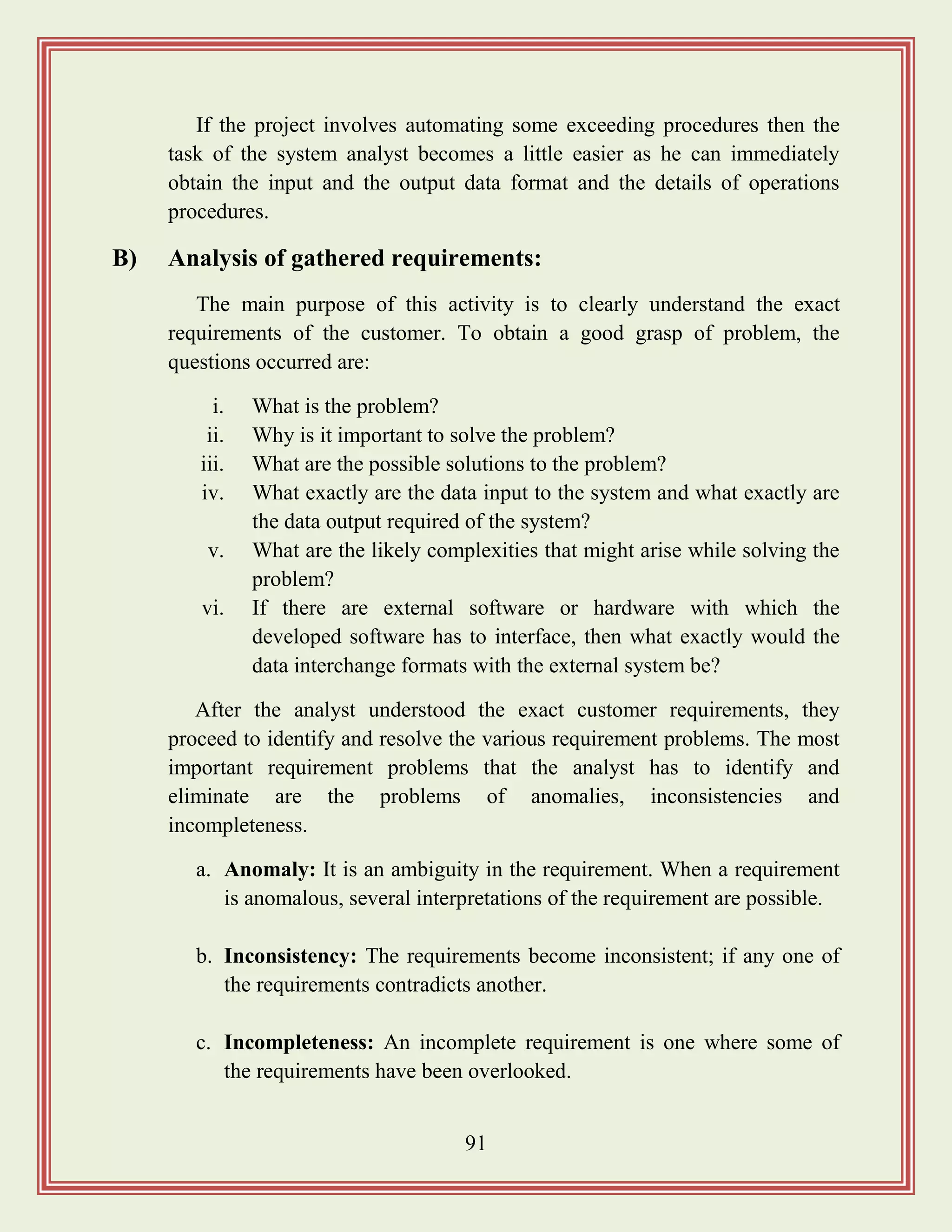 91
If the project involves automating some exceeding procedures then the
task of the system analyst becomes a little easier as he can immediately
obtain the input and the output data format and the details of operations
procedures.
B) Analysis of gathered requirements:
The main purpose of this activity is to clearly understand the exact
requirements of the customer. To obtain a good grasp of problem, the
questions occurred are:
i. What is the problem?
ii. Why is it important to solve the problem?
iii. What are the possible solutions to the problem?
iv. What exactly are the data input to the system and what exactly are
the data output required of the system?
v. What are the likely complexities that might arise while solving the
problem?
vi. If there are external software or hardware with which the
developed software has to interface, then what exactly would the
data interchange formats with the external system be?
After the analyst understood the exact customer requirements, they
proceed to identify and resolve the various requirement problems. The most
important requirement problems that the analyst has to identify and
eliminate are the problems of anomalies, inconsistencies and
incompleteness.
a. Anomaly: It is an ambiguity in the requirement. When a requirement
is anomalous, several interpretations of the requirement are possible.
b. Inconsistency: The requirements become inconsistent; if any one of
the requirements contradicts another.
c. Incompleteness: An incomplete requirement is one where some of
the requirements have been overlooked.
 