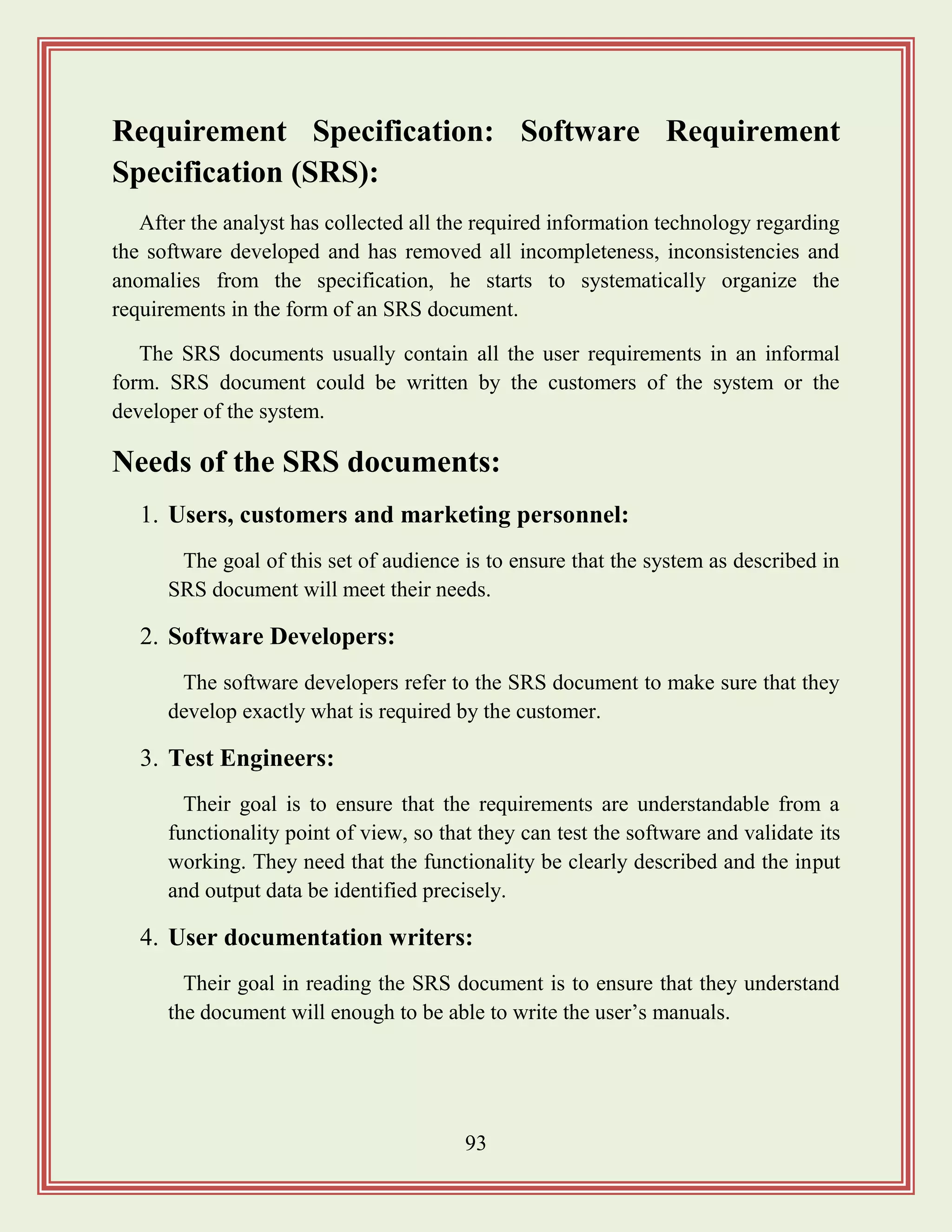 93
Requirement Specification: Software Requirement
Specification (SRS):
After the analyst has collected all the required information technology regarding
the software developed and has removed all incompleteness, inconsistencies and
anomalies from the specification, he starts to systematically organize the
requirements in the form of an SRS document.
The SRS documents usually contain all the user requirements in an informal
form. SRS document could be written by the customers of the system or the
developer of the system.
Needs of the SRS documents:
1. Users, customers and marketing personnel:
The goal of this set of audience is to ensure that the system as described in
SRS document will meet their needs.
2. Software Developers:
The software developers refer to the SRS document to make sure that they
develop exactly what is required by the customer.
3. Test Engineers:
Their goal is to ensure that the requirements are understandable from a
functionality point of view, so that they can test the software and validate its
working. They need that the functionality be clearly described and the input
and output data be identified precisely.
4. User documentation writers:
Their goal in reading the SRS document is to ensure that they understand
the document will enough to be able to write the user‟s manuals.
 