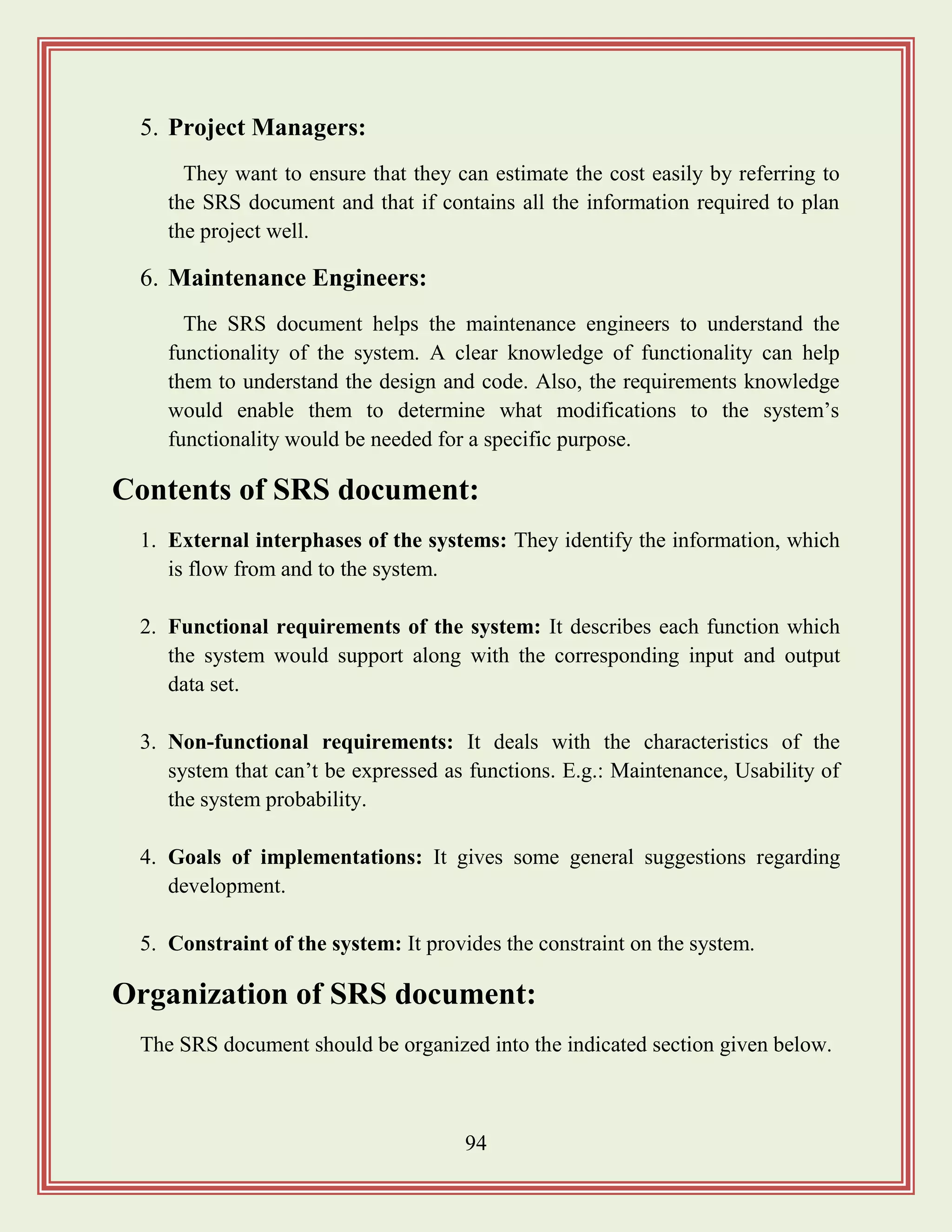 94
5. Project Managers:
They want to ensure that they can estimate the cost easily by referring to
the SRS document and that if contains all the information required to plan
the project well.
6. Maintenance Engineers:
The SRS document helps the maintenance engineers to understand the
functionality of the system. A clear knowledge of functionality can help
them to understand the design and code. Also, the requirements knowledge
would enable them to determine what modifications to the system‟s
functionality would be needed for a specific purpose.
Contents of SRS document:
1. External interphases of the systems: They identify the information, which
is flow from and to the system.
2. Functional requirements of the system: It describes each function which
the system would support along with the corresponding input and output
data set.
3. Non-functional requirements: It deals with the characteristics of the
system that can‟t be expressed as functions. E.g.: Maintenance, Usability of
the system probability.
4. Goals of implementations: It gives some general suggestions regarding
development.
5. Constraint of the system: It provides the constraint on the system.
Organization of SRS document:
The SRS document should be organized into the indicated section given below.
 