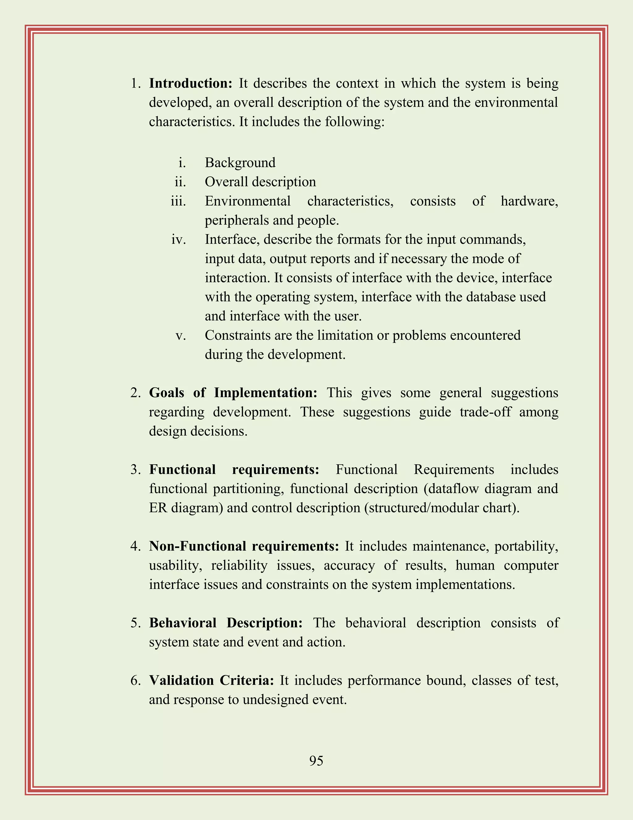 95
1. Introduction: It describes the context in which the system is being
developed, an overall description of the system and the environmental
characteristics. It includes the following:
i. Background
ii. Overall description
iii. Environmental characteristics, consists of hardware,
peripherals and people.
iv. Interface, describe the formats for the input commands,
input data, output reports and if necessary the mode of
interaction. It consists of interface with the device, interface
with the operating system, interface with the database used
and interface with the user.
v. Constraints are the limitation or problems encountered
during the development.
2. Goals of Implementation: This gives some general suggestions
regarding development. These suggestions guide trade-off among
design decisions.
3. Functional requirements: Functional Requirements includes
functional partitioning, functional description (dataflow diagram and
ER diagram) and control description (structured/modular chart).
4. Non-Functional requirements: It includes maintenance, portability,
usability, reliability issues, accuracy of results, human computer
interface issues and constraints on the system implementations.
5. Behavioral Description: The behavioral description consists of
system state and event and action.
6. Validation Criteria: It includes performance bound, classes of test,
and response to undesigned event.
 