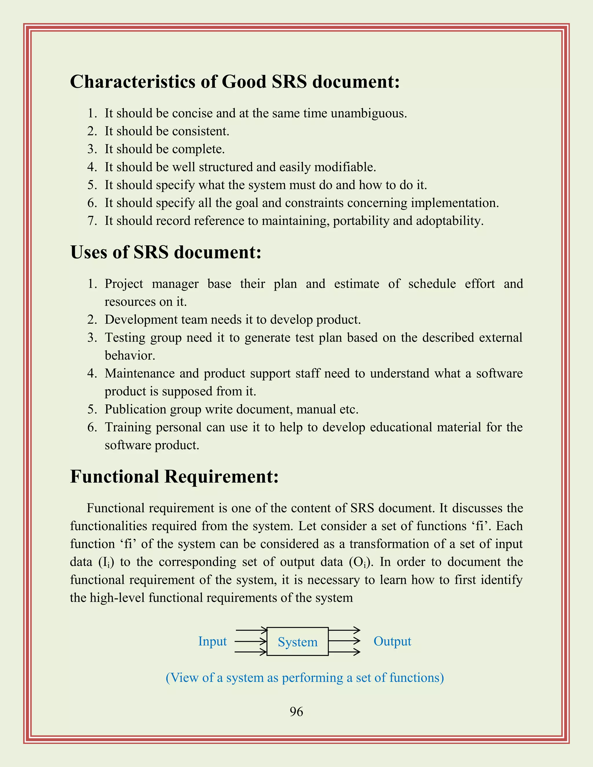96
Characteristics of Good SRS document:
1. It should be concise and at the same time unambiguous.
2. It should be consistent.
3. It should be complete.
4. It should be well structured and easily modifiable.
5. It should specify what the system must do and how to do it.
6. It should specify all the goal and constraints concerning implementation.
7. It should record reference to maintaining, portability and adoptability.
Uses of SRS document:
1. Project manager base their plan and estimate of schedule effort and
resources on it.
2. Development team needs it to develop product.
3. Testing group need it to generate test plan based on the described external
behavior.
4. Maintenance and product support staff need to understand what a software
product is supposed from it.
5. Publication group write document, manual etc.
6. Training personal can use it to help to develop educational material for the
software product.
Functional Requirement:
Functional requirement is one of the content of SRS document. It discusses the
functionalities required from the system. Let consider a set of functions „fi‟. Each
function „fi‟ of the system can be considered as a transformation of a set of input
data (Ii) to the corresponding set of output data (Oi). In order to document the
functional requirement of the system, it is necessary to learn how to first identify
the high-level functional requirements of the system
System OutputInput
(View of a system as performing a set of functions)
 