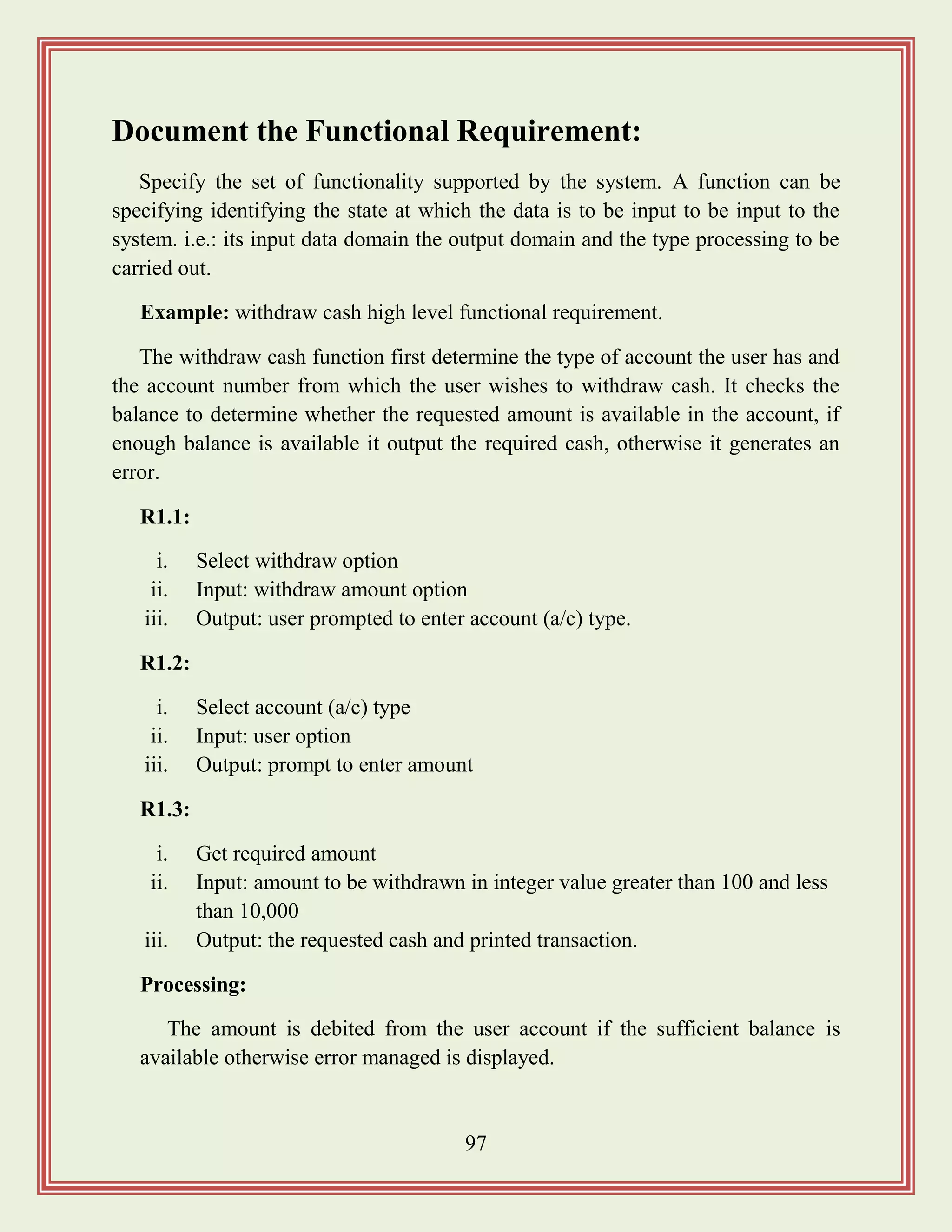 97
Document the Functional Requirement:
Specify the set of functionality supported by the system. A function can be
specifying identifying the state at which the data is to be input to be input to the
system. i.e.: its input data domain the output domain and the type processing to be
carried out.
Example: withdraw cash high level functional requirement.
The withdraw cash function first determine the type of account the user has and
the account number from which the user wishes to withdraw cash. It checks the
balance to determine whether the requested amount is available in the account, if
enough balance is available it output the required cash, otherwise it generates an
error.
R1.1:
i. Select withdraw option
ii. Input: withdraw amount option
iii. Output: user prompted to enter account (a/c) type.
R1.2:
i. Select account (a/c) type
ii. Input: user option
iii. Output: prompt to enter amount
R1.3:
i. Get required amount
ii. Input: amount to be withdrawn in integer value greater than 100 and less
than 10,000
iii. Output: the requested cash and printed transaction.
Processing:
The amount is debited from the user account if the sufficient balance is
available otherwise error managed is displayed.
 
