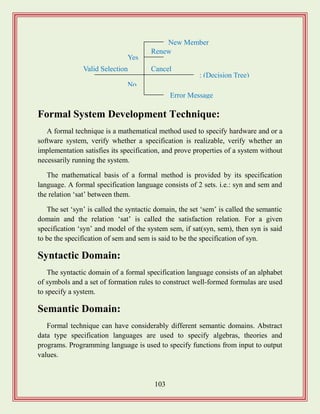 103
Formal System Development Technique:
A formal technique is a mathematical method used to specify hardware and or a
software system, verify whether a specification is realizable, verify whether an
implementation satisfies its specification, and prove properties of a system without
necessarily running the system.
The mathematical basis of a formal method is provided by its specification
language. A formal specification language consists of 2 sets. i.e.: syn and sem and
the relation „sat‟ between them.
The set „syn‟ is called the syntactic domain, the set „sem‟ is called the semantic
domain and the relation „sat‟ is called the satisfaction relation. For a given
specification „syn‟ and model of the system sem, if sat(syn, sem), then syn is said
to be the specification of sem and sem is said to be the specification of syn.
Syntactic Domain:
The syntactic domain of a formal specification language consists of an alphabet
of symbols and a set of formation rules to construct well-formed formulas are used
to specify a system.
Semantic Domain:
Formal technique can have considerably different semantic domains. Abstract
data type specification languages are used to specify algebras, theories and
programs. Programming language is used to specify functions from input to output
values.
Valid Selection
No
Error Message
Yes
New Member
Renew
Cancel
: (Decision Tree)
 