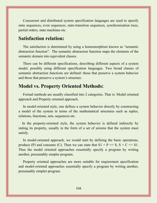 104
Concurrent and distributed system specification languages are used to specify
state sequences, even sequences, state-transition sequences, synchronization trees,
partial orders, state machines etc.
Satisfaction relation:
The satisfaction is determined by using a homomorphism known as “semantic
abstraction function”. The semantic abstraction function maps the elements of the
semantic domain into equivalent classes.
There can be different specifications, describing different aspects of a system
model, possibly using different specification languages. Two broad classes of
semantic abstraction functions are defined: those that preserve a system behavior
and those that preserve a system‟s structure.
Model vs. Property Oriented Methods:
Formal methods are usually classified into 2 categories. That is: Model oriented
approach and Property oriented approach.
In model-oriented style, one defines a system behavior directly by constructing
a model of the system in terms of the mathematical structures such as tuples,
relations, functions, sets, sequences etc.
In the property-oriented style, the system behavior is defined indirectly by
stating its property, usually in the form of a set of axioms that the system must
satisfy.
In model-oriented approach, we would start by defining the basic operations,
produce (P) and consume (C). Then we can state that S1 + P => S, S + C => S1.
Thus the model oriented approaches essentially specify a program by writing
another, presumably simpler program.
Property oriented approaches are more suitable for requirement specification
and model-oriented approaches essentially specify a program by writing another,
presumably simpler program.
 