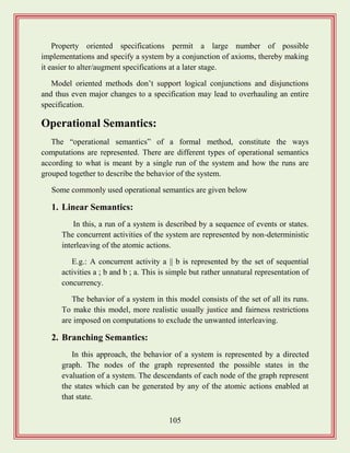 105
Property oriented specifications permit a large number of possible
implementations and specify a system by a conjunction of axioms, thereby making
it easier to alter/augment specifications at a later stage.
Model oriented methods don‟t support logical conjunctions and disjunctions
and thus even major changes to a specification may lead to overhauling an entire
specification.
Operational Semantics:
The “operational semantics” of a formal method, constitute the ways
computations are represented. There are different types of operational semantics
according to what is meant by a single run of the system and how the runs are
grouped together to describe the behavior of the system.
Some commonly used operational semantics are given below
1. Linear Semantics:
In this, a run of a system is described by a sequence of events or states.
The concurrent activities of the system are represented by non-deterministic
interleaving of the atomic actions.
E.g.: A concurrent activity a || b is represented by the set of sequential
activities a ; b and b ; a. This is simple but rather unnatural representation of
concurrency.
The behavior of a system in this model consists of the set of all its runs.
To make this model, more realistic usually justice and fairness restrictions
are imposed on computations to exclude the unwanted interleaving.
2. Branching Semantics:
In this approach, the behavior of a system is represented by a directed
graph. The nodes of the graph represented the possible states in the
evaluation of a system. The descendants of each node of the graph represent
the states which can be generated by any of the atomic actions enabled at
that state.
 