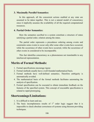 106
3. Maximally Parallel Semantics:
In this approach, all the concurrent actions enabled at any state are
assumed to be taken together. This is not a natural model of concurrency
since it implicitly assumes the availability of all the required computational
resources.
4. Partial Order Semantics:
Here the semantics ascribed to a system constitute a structure of states
satisfying a partial order, relation among the states.
The partial order represents a precedence ordering among events and
constraints some events to occur only after some other events have occurred,
while the occurrence of other events have occurred, while the occurrence of
other events in considered to be incomparable.
This fact identifies concurrency as a phenomenon not translatable to any
interleaved representation.
Merits of Formal Methods:
1. Formal specifications encourage rigour.
2. Formal methods usually have a well-founded mathematical basis.
3. Formal methods have well-defined semantics. Therefore ambiguity is
automatically avoided.
4. The mathematical basis of the formal methods facilitates automating the
analysis of specification.
5. Formal specification can be executed to obtain immediate feedback on the
features of the specified system. This concept of executable specification is
related to rapid prototyping.
Shortcomings/Limitations:
1. It is difficult to learn and use.
2. The basic incompleteness results of 1st
order logic suggest that it is
impossible to check absolute correctness of systems using theorem providing
techniques.
 