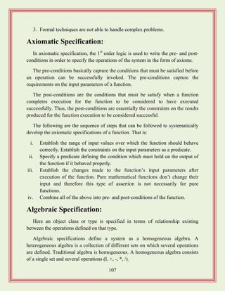107
3. Formal techniques are not able to handle complex problems.
Axiomatic Specification:
In axiomatic specification, the 1st
order logic is used to write the pre- and post-
conditions in order to specify the operations of the system in the form of axioms.
The pre-conditions basically capture the conditions that must be satisfied before
an operation can be successfully invoked. The pre-conditions capture the
requirements on the input parameters of a function.
The post-conditions are the conditions that must be satisfy when a function
completes execution for the function to be considered to have executed
successfully. Thus, the post-conditions are essentially the constraints on the results
produced for the function execution to be considered successful.
The following are the sequence of steps that can be followed to systematically
develop the axiomatic specifications of a function. That is:
i. Establish the range of input values over which the function should behave
correctly. Establish the constraints on the input parameters as a predicate.
ii. Specify a predicate defining the condition which must hold on the output of
the function if it behaved properly.
iii. Establish the changes made to the function‟s input parameters after
execution of the function. Pure mathematical functions don‟t change their
input and therefore this type of assertion is not necessarily for pure
functions.
iv. Combine all of the above into pre- and post-conditions of the function.
Algebraic Specification:
Here an object class or type is specified in terms of relationship existing
between the operations defined on that type.
Algebraic specifications define a system as a homogeneous algebra. A
heterogeneous algebra is a collection of different sets on which several operations
are defined. Traditional algebra is homogeneous. A homogeneous algebra consists
of a single set and several operations (I, +, -, *, /).
 