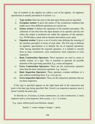 108
Sets of symbols in the algebra are called a sort of the algebra. An algebraic
specification is usually presented in 4 sections. i.e.:
i. Type section: Here the sorts or the data types being used are specified.
ii. Exception section: It gives the names of the exceptional condition that
might occur when different operations are carried out.
iii. Syntax section: It defines the signatures of the interface procedure. The
collection of sets that form the input domain of an operator and the sort
where the output is produced are called the signature of the operator.
E.g.: PUSH takes a stack and an element and returns a new stack.
iv. Equation section: It gives a set of rewrite rules defining the meaning of
the interface procedure in terms of each other. The first step is defining
an algebraic specification is to identify the set of required operations.
After having identified the required operators, it is helpful to classify
them as basic constructors, extra constructors, basic inspectors or extra
inspectors.
v. Basic Construction Operators: These operators are used to create or
modify entities of a type. This is essential to generate all possible
elements of the type being specified. E.g.: create and append.
vi. Extra Construction Operators: These are the construction operators
other than the basic instruction operators. E.g.: remove.
vii. Basic Inspection Operators: These operators evaluate attributes of a
type without modifying them. E.g.: eval, get etc.
viii. Extra Inspection Operators: These are the inspection operators that are
not basic inspectors.
If the type is specified appears on the right hand side of the expression and
point is the data type being specified. But, Xcord is an inspection operator since it
doesn‟t modify the point type.
To find the no. of axioms, m1 basic constructors, m2 extra constructors, n1 basic
inspector and n2 extra inspector, then m1x(m2 + n1) + n2 axioms.
E.g.: types: defines point uses Boolean, integer
Syntax: 1. create: integer x integer -> point,
 