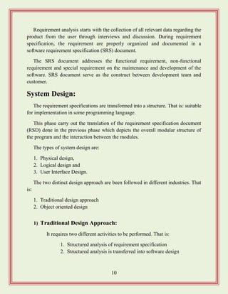 10
Requirement analysis starts with the collection of all relevant data regarding the
product from the user through interviews and discussion. During requirement
specification, the requirement are properly organized and documented in a
software requirement specification (SRS) document.
The SRS document addresses the functional requirement, non-functional
requirement and special requirement on the maintenance and development of the
software. SRS document serve as the construct between development team and
customer.
System Design:
The requirement specifications are transformed into a structure. That is: suitable
for implementation in some programming language.
This phase carry out the translation of the requirement specification document
(RSD) done in the previous phase which depicts the overall modular structure of
the program and the interaction between the modules.
The types of system design are:
1. Physical design,
2. Logical design and
3. User Interface Design.
The two distinct design approach are been followed in different industries. That
is:
1. Traditional design approach
2. Object oriented design
1) Traditional Design Approach:
It requires two different activities to be performed. That is:
1. Structured analysis of requirement specification
2. Structured analysis is transferred into software design
 