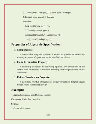 109
2. X-cord: point -> integer, 3. Y-cord: point -> integer
4. Isequal: point x point -> Boolean
Equation:
1. X-cord (create (x, y)) = x,
2. Y-cord (create(x, y)) = y
3. Isequal (create(x1, y1), create(x2, y2))
= ((x1 = x2) and (y1 – y2))
Properties of Algebraic Specification:
1. Completeness:
It ensures that using the equation, it should be possible to reduce any
arbitrary sequence of operations on the interface procedures.
2. Finite Termination Property:
It essentially addresses the following equation. Do applications of the
rewrite rules to arbitrary expressions involving interface procedures always
terminates?
3. Unique Termination Property:
It essentially whether application of the rewrite rules in different orders
always results in the same answer.
Example:
Types: defines queue uses Boolean, element
Exception: Underflow, no value
Syntax:
1. Create: Φ -> queue,
 