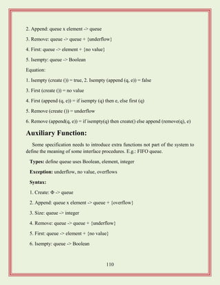 110
2. Append: queue x element -> queue
3. Remove: queue -> queue + {underflow}
4. First: queue -> element + {no value}
5. Isempty: queue -> Boolean
Equation:
1. Isempty (create ()) = true, 2. Isempty (append (q, e)) = false
3. First (create ()) = no value
4. First (append (q, e)) = if isempty (q) then e, else first (q)
5. Remove (create ()) = underflow
6. Remove (append(q, e)) = if isempty(q) then create() else append (remove(q), e)
Auxiliary Function:
Some specification needs to introduce extra functions not part of the system to
define the meaning of some interface procedures. E.g.: FIFO queue.
Types: define queue uses Boolean, element, integer
Exception: underflow, no value, overflows
Syntax:
1. Create: Φ -> queue
2. Append: queue x element -> queue + {overflow}
3. Size: queue -> integer
4. Remove: queue -> queue + {underflow}
5. First: queue -> element + {no value}
6. Isempty: queue -> Boolean
 