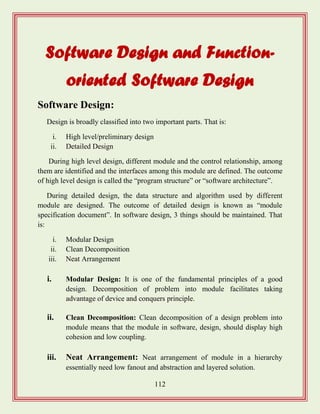 112
Software Design and Function-
oriented Software Design
Software Design:
Design is broadly classified into two important parts. That is:
i. High level/preliminary design
ii. Detailed Design
During high level design, different module and the control relationship, among
them are identified and the interfaces among this module are defined. The outcome
of high level design is called the “program structure” or “software architecture”.
During detailed design, the data structure and algorithm used by different
module are designed. The outcome of detailed design is known as “module
specification document”. In software design, 3 things should be maintained. That
is:
i. Modular Design
ii. Clean Decomposition
iii. Neat Arrangement
i. Modular Design: It is one of the fundamental principles of a good
design. Decomposition of problem into module facilitates taking
advantage of device and conquers principle.
ii. Clean Decomposition: Clean decomposition of a design problem into
module means that the module in software, design, should display high
cohesion and low coupling.
iii. Neat Arrangement: Neat arrangement of module in a hierarchy
essentially need low fanout and abstraction and layered solution.
 