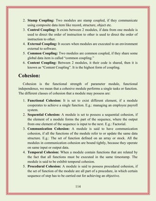 114
2. Stamp Coupling: Two modules are stamp coupled, if they communicate
using composite data item like record, structure, object etc.
3. Control Coupling: It exists between 2 modules, if data from one module is
used to direct the order of instruction to other is used to direct the order of
instruction to other.
4. External Coupling: It occurs when modules are executed to an environment
external to software.
5. Common Coupling: Two modules are common coupled, if they share some
global data item is called “common coupling.”
6. Content Coupling: Between 2 modules, it their code is shared, then it is
known as “Content Coupling”. It is the highest form of coupling.
Cohesion:
Cohesion is the functional strength of parameter module, functional
independence, we mean that a cohesive module performs a single tasks or function.
The different classes of cohesion that a module may possess are:
1. Functional Cohesion: It is set to exist different element, if a module
cooperates to achieve a single function. E.g.: managing an employee payroll
system.
2. Sequential Cohesion: A module is set to possess a sequential cohesion, if
the element of a module forms the part of the sequence, where the output
from one element of the sequence is input to the next. E.g.: Factorial.
3. Communication Cohesion: A module is said to have communication
cohesion, if all the functions of the module refer to or update the same data
structure. E.g.: The set of function defined on an array or stock. All the
modules in communication cohesion are bound tightly, because they operate
on same input or output data.
4. Temporal Cohesion: When a module contain functions that are related by
the fact that all functions must be executed in the same timestamp. The
module is said to be exhibit temporal cohesion.
5. Procedural Cohesion: A module is said to possess procedural cohesion, if
the set of function of the module are all part of a procedure, in which certain
sequence of step has to be carried out for achieving an objective.
 