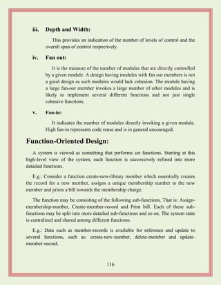 116
iii. Depth and Width:
This provides an indication of the number of levels of control and the
overall span of control respectively.
iv. Fan out:
It is the measure of the number of modules that are directly controlled
by a given module. A design having modules with fan out members is not
a good design as such modules would lack cohesion. The module having
a large fan-out member invokes a large number of other modules and is
likely to implement several different functions and not just single
cohesive functions.
v. Fan-in:
It indicates the number of modules directly invoking a given module.
High fan-in represents code reuse and is in general encouraged.
Function-Oriented Design:
A system is viewed as something that performs set functions. Starting at this
high-level view of the system, each function is successively refined into more
detailed functions.
E.g.: Consider a function create-new-library member which essentially creates
the record for a new member, assigns a unique membership number to the new
member and prints a bill towards the membership charge.
The function may be consisting of the following sub-functions. That is: Assign-
membership-number, Create-member-record and Print bill. Each of these sub-
functions may be split into more detailed sub-functions and so on. The system state
is centralized and shared among different functions.
E.g.: Data such as member-records is available for reference and update to
several functions, such as: create-new-number, delete-member and update-
member-record.
 