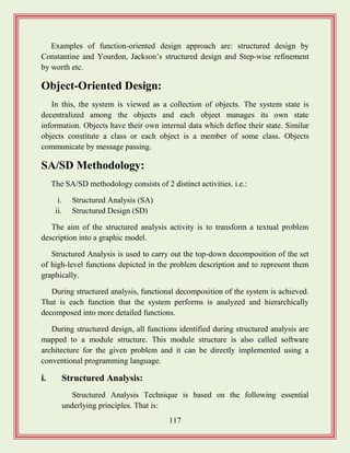 117
Examples of function-oriented design approach are: structured design by
Constantine and Yourdon, Jackson‟s structured design and Step-wise refinement
by worth etc.
Object-Oriented Design:
In this, the system is viewed as a collection of objects. The system state is
decentralized among the objects and each object manages its own state
information. Objects have their own internal data which define their state. Similar
objects constitute a class or each object is a member of some class. Objects
communicate by message passing.
SA/SD Methodology:
The SA/SD methodology consists of 2 distinct activities. i.e.:
i. Structured Analysis (SA)
ii. Structured Design (SD)
The aim of the structured analysis activity is to transform a textual problem
description into a graphic model.
Structured Analysis is used to carry out the top-down decomposition of the set
of high-level functions depicted in the problem description and to represent them
graphically.
During structured analysis, functional decomposition of the system is achieved.
That is each function that the system performs is analyzed and hierarchically
decomposed into more detailed functions.
During structured design, all functions identified during structured analysis are
mapped to a module structure. This module structure is also called software
architecture for the given problem and it can be directly implemented using a
conventional programming language.
i. Structured Analysis:
Structured Analysis Technique is based on the following essential
underlying principles. That is:
 