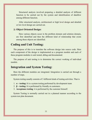 11
Structured analysis involved preparing a detailed analysis of different
function to be carried out by the system and identification of dataflow
among different function.
After structured analysis, architectural or high level design and detailed
or low level design are carried out.
2) Object Oriented Design:
Here various objects occur in the problem domain and solution domain,
are first identified and then the different kind of relationship that exists
among these objects are identified.
Coding and Unit Testing:
The purpose of this is to translate the software design into source code. Here
each component of the design is implemented as a program module and each of
these program modules is unit tested, debug and documented.
The purpose of unit testing is to determine the correct working of individual
module.
Integration and System Testing:
Here the different modules are integrated. Integration is carried out through a
number of steps.
System testing usually consists of 3 different kinds of testing activities. That is
1. α – testing: It is a system testing performed by development team
2. β – testing: It is performed by friendly at customers.
3. Acceptance testing: it is performed by the customer himself.
System Testing is normally carried out in a planned manner according to the
system test plan document.
 