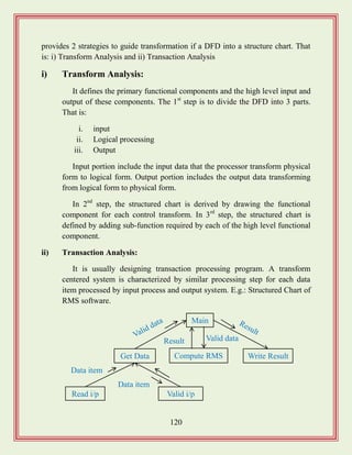 120
provides 2 strategies to guide transformation if a DFD into a structure chart. That
is: i) Transform Analysis and ii) Transaction Analysis
i) Transform Analysis:
It defines the primary functional components and the high level input and
output of these components. The 1st
step is to divide the DFD into 3 parts.
That is:
i. input
ii. Logical processing
iii. Output
Input portion include the input data that the processor transform physical
form to logical form. Output portion includes the output data transforming
from logical form to physical form.
In 2nd
step, the structured chart is derived by drawing the functional
component for each control transform. In 3rd
step, the structured chart is
defined by adding sub-function required by each of the high level functional
component.
ii) Transaction Analysis:
It is usually designing transaction processing program. A transform
centered system is characterized by similar processing step for each data
item processed by input process and output system. E.g.: Structured Chart of
RMS software.
Main
Data item
Get Data
Read i/p Valid i/p
Write ResultCompute RMS
Data item
Valid dataResult
 