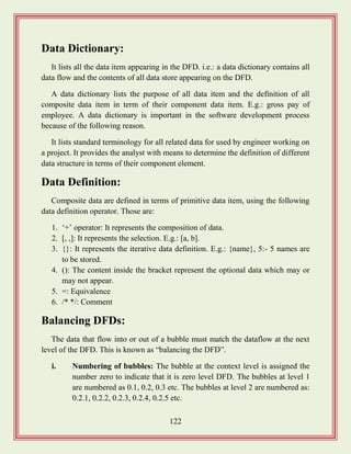 122
Data Dictionary:
It lists all the data item appearing in the DFD. i.e.: a data dictionary contains all
data flow and the contents of all data store appearing on the DFD.
A data dictionary lists the purpose of all data item and the definition of all
composite data item in term of their component data item. E.g.: gross pay of
employee. A data dictionary is important in the software development process
because of the following reason.
It lists standard terminology for all related data for used by engineer working on
a project. It provides the analyst with means to determine the definition of different
data structure in terms of their component element.
Data Definition:
Composite data are defined in terms of primitive data item, using the following
data definition operator. Those are:
1. „+‟ operator: It represents the composition of data.
2. [, ,]: It represents the selection. E.g.: [a, b].
3. {}: It represents the iterative data definition. E.g.: {name}, 5:- 5 names are
to be stored.
4. (): The content inside the bracket represent the optional data which may or
may not appear.
5. =: Equivalence
6. /* */: Comment
Balancing DFDs:
The data that flow into or out of a bubble must match the dataflow at the next
level of the DFD. This is known as “balancing the DFD”.
i. Numbering of bubbles: The bubble at the context level is assigned the
number zero to indicate that it is zero level DFD. The bubbles at level 1
are numbered as 0.1, 0.2, 0.3 etc. The bubbles at level 2 are numbered as:
0.2.1, 0.2.2, 0.2.3, 0.2.4, 0.2.5 etc.
 