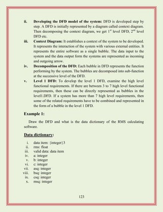123
ii. Developing the DFD model of the system: DFD is developed step by
step. A DFD is initially represented by a diagram called context diagram.
Then decomposing the context diagram, we get 1st
level DFD, 2nd
level
DFD etc.
iii. Context Diagram: It establishes a context of the system to be developed.
It represents the interaction of the system with various external entities. It
represents the entire software as a single bubble. The data input to the
system and the data output form the systems are represented as incoming
and outgoing arrow.
iv. Decomposition of the DFD: Each bubble in DFD represents the function
performing by the system. The bubbles are decomposed into sub-function
at the successive level of the DFD.
v. Level 1 DFD: To develop the level 1 DFD, examine the high level
functional requirements. If there are between 3 to 7 high level functional
requirements, then these can be directly represented as bubbles in the
level1.DFD. If a system has more than 7 high level requirements, then
some of the related requirements have to be combined and represented in
the form of a bubble in the level 1 DFD.
Example 1:
Draw the DFD and what is the data dictionary of the RMS calculating
software.
Data dictionary:
i. data item: {integer}3
ii. rms: float
iii. valid data: data item
iv. a: integer
v. b: integer
vi. c: integer
vii. asq: integer
viii. bsq: integer
ix. csq: integer
x. msq: integer
 