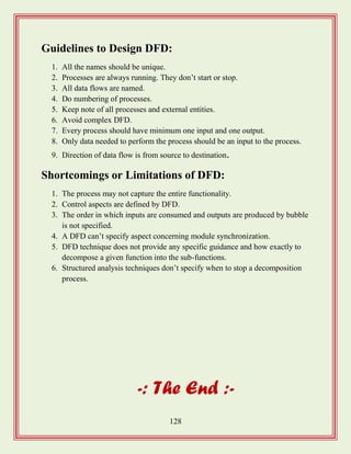 128
Guidelines to Design DFD:
1. All the names should be unique.
2. Processes are always running. They don‟t start or stop.
3. All data flows are named.
4. Do numbering of processes.
5. Keep note of all processes and external entities.
6. Avoid complex DFD.
7. Every process should have minimum one input and one output.
8. Only data needed to perform the process should be an input to the process.
9. Direction of data flow is from source to destination.
Shortcomings or Limitations of DFD:
1. The process may not capture the entire functionality.
2. Control aspects are defined by DFD.
3. The order in which inputs are consumed and outputs are produced by bubble
is not specified.
4. A DFD can‟t specify aspect concerning module synchronization.
5. DFD technique does not provide any specific guidance and how exactly to
decompose a given function into the sub-functions.
6. Structured analysis techniques don‟t specify when to stop a decomposition
process.
-: The End :-
 