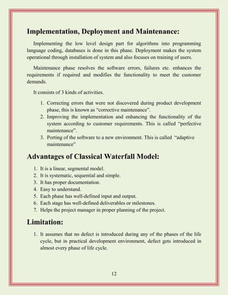 12
Implementation, Deployment and Maintenance:
Implementing the low level design part for algorithms into programming
language coding, databases is done in this phase. Deployment makes the system
operational through installation of system and also focuses on training of users.
Maintenance phase resolves the software errors, failures etc. enhances the
requirements if required and modifies the functionality to meet the customer
demands.
It consists of 3 kinds of activities.
1. Correcting errors that were not discovered during product development
phase, this is known as “corrective maintenance”.
2. Improving the implementation and enhancing the functionality of the
system according to customer requirements. This is called “perfective
maintenance”.
3. Porting of the software to a new environment. This is called “adaptive
maintenance”
Advantages of Classical Waterfall Model:
1. It is a linear, segmental model.
2. It is systematic, sequential and simple.
3. It has proper documentation.
4. Easy to understand.
5. Each phase has well-defined input and output.
6. Each stage has well-defined deliverables or milestones.
7. Helps the project manager in proper planning of the project.
Limitation:
1. It assumes that no defect is introduced during any of the phases of the life
cycle, but in practical development environment, defect gets introduced in
almost every phase of life cycle.
 