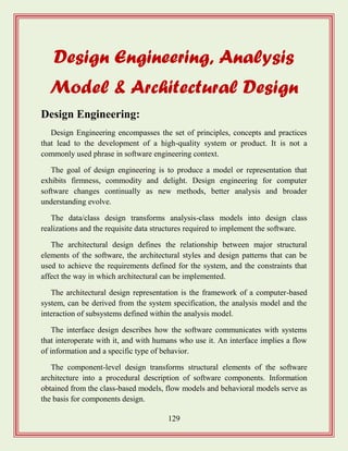 129
Design Engineering, Analysis
Model & Architectural Design
Design Engineering:
Design Engineering encompasses the set of principles, concepts and practices
that lead to the development of a high-quality system or product. It is not a
commonly used phrase in software engineering context.
The goal of design engineering is to produce a model or representation that
exhibits firmness, commodity and delight. Design engineering for computer
software changes continually as new methods, better analysis and broader
understanding evolve.
The data/class design transforms analysis-class models into design class
realizations and the requisite data structures required to implement the software.
The architectural design defines the relationship between major structural
elements of the software, the architectural styles and design patterns that can be
used to achieve the requirements defined for the system, and the constraints that
affect the way in which architectural can be implemented.
The architectural design representation is the framework of a computer-based
system, can be derived from the system specification, the analysis model and the
interaction of subsystems defined within the analysis model.
The interface design describes how the software communicates with systems
that interoperate with it, and with humans who use it. An interface implies a flow
of information and a specific type of behavior.
The component-level design transforms structural elements of the software
architecture into a procedural description of software components. Information
obtained from the class-based models, flow models and behavioral models serve as
the basis for components design.
 