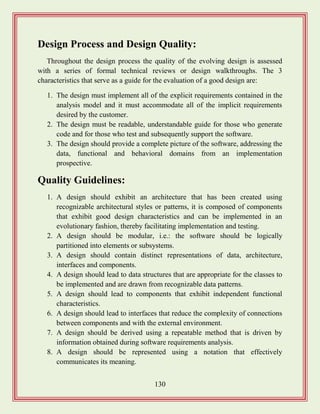 130
Design Process and Design Quality:
Throughout the design process the quality of the evolving design is assessed
with a series of formal technical reviews or design walkthroughs. The 3
characteristics that serve as a guide for the evaluation of a good design are:
1. The design must implement all of the explicit requirements contained in the
analysis model and it must accommodate all of the implicit requirements
desired by the customer.
2. The design must be readable, understandable guide for those who generate
code and for those who test and subsequently support the software.
3. The design should provide a complete picture of the software, addressing the
data, functional and behavioral domains from an implementation
prospective.
Quality Guidelines:
1. A design should exhibit an architecture that has been created using
recognizable architectural styles or patterns, it is composed of components
that exhibit good design characteristics and can be implemented in an
evolutionary fashion, thereby facilitating implementation and testing.
2. A design should be modular, i.e.: the software should be logically
partitioned into elements or subsystems.
3. A design should contain distinct representations of data, architecture,
interfaces and components.
4. A design should lead to data structures that are appropriate for the classes to
be implemented and are drawn from recognizable data patterns.
5. A design should lead to components that exhibit independent functional
characteristics.
6. A design should lead to interfaces that reduce the complexity of connections
between components and with the external environment.
7. A design should be derived using a repeatable method that is driven by
information obtained during software requirements analysis.
8. A design should be represented using a notation that effectively
communicates its meaning.
 