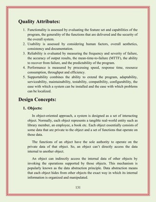 131
Quality Attributes:
1. Functionality is assessed by evaluating the feature set and capabilities of the
program, the generality of the functions that are delivered and the security of
the overall system.
2. Usability is assessed by considering human factors, overall aesthetics,
consistency and documentation.
3. Reliability is evaluated by measuring the frequency and severity of failure,
the accuracy of output results, the mean-time-to-failure (MTTF), the ability
to recover from failure, and the predictability of the program.
4. Performance is measured by processing speed, response time, resource
consumption, throughput and efficiency.
5. Supportability combines the ability to extend the program, adaptability,
serviceability, maintainability, testability, compatibility, configurability, the
ease with which a system can be installed and the ease with which problems
can be localized.
Design Concepts:
1. Objects:
In object-oriented approach, a system is designed as a set of interacting
object. Normally, each object represents a tangible real-world entity such as
library member, an employee, a book etc. Each object essentially consists of
some data that are private to the object and a set of functions that operate on
those data.
The functions of an object have the sole authority to operate on the
private data of that object. So, an object can‟t directly access the data
internal to another object.
An object can indirectly access the internal data of other objects by
invoking the operations supported by those objects. This mechanism is
popularly known as the data abstraction principle. Data abstraction means
that each object hides from other objects the exact way in which its internal
information is organized and manipulated.
 