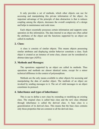 132
It only provides a set of methods, which other objects can use for
accessing and manipulating this private information of the object. An
important advantage of the principle of data abstraction is that is reduces
coupling among the objects, decreases the overall complexity of a design
and helps in maintenance and code reuse.
Each object essentially possesses certain information and supports some
operation on this information. The data internal to an object are often called
the attributes of the object and the functions supported by an object are
called its methods.
2. Class:
A class is consists of similar objects. This means objects possessing
similar attributes and displaying similar behavior constitute a class. Each
object is created as an instance of some class, classes can be considered as
abstract data type (ADTs).
3. Methods and Messages:
The operations supported by an object are called its methods. Thus
operations and methods are almost identical terms, except for a minor
technical difference in the context of polymorphism.
Methods are the only means available to other objects for accessing and
manipulating the data of another object. The methods of an object are
invoked by sending messages to it. The set of valid messages to an object
constitutes its protocol.
4. Inheritance and types of inheritance:
This is use to define a new class by extending or modifying an existing
class. The original class is called base class and the new class obtained
through inheritance is called the derived class. A base class is a
generalization of its derived class. This means that the base class contains
only those properties that are common to all the derived class.
 