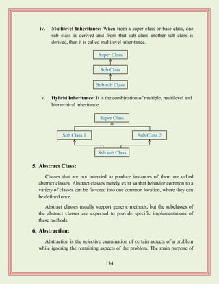 134
iv. Multilevel Inheritance: When from a super class or base class, one
sub class is derived and from that sub class another sub class is
derived, then it is called multilevel inheritance.
v. Hybrid Inheritance: It is the combination of multiple, multilevel and
hierarchical inheritance.
5. Abstract Class:
Classes that are not intended to produce instances of them are called
abstract classes. Abstract classes merely exist so that behavior common to a
variety of classes can be factored into one common location, where they can
be defined once.
Abstract classes usually support generic methods, but the subclasses of
the abstract classes are expected to provide specific implementations of
these methods.
6. Abstraction:
Abstraction is the selective examination of certain aspects of a problem
while ignoring the remaining aspects of the problem. The main purpose of
Super Class
Sub Class
Sub sub Class
Super Class
Sub Class 1
Sub sub Class
Sub Class 2
 