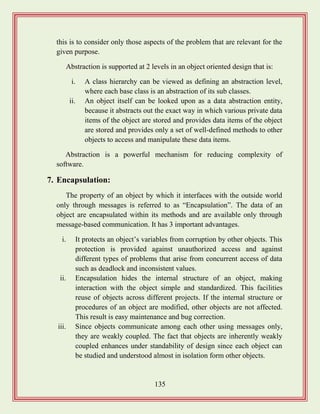 135
this is to consider only those aspects of the problem that are relevant for the
given purpose.
Abstraction is supported at 2 levels in an object oriented design that is:
i. A class hierarchy can be viewed as defining an abstraction level,
where each base class is an abstraction of its sub classes.
ii. An object itself can be looked upon as a data abstraction entity,
because it abstracts out the exact way in which various private data
items of the object are stored and provides data items of the object
are stored and provides only a set of well-defined methods to other
objects to access and manipulate these data items.
Abstraction is a powerful mechanism for reducing complexity of
software.
7. Encapsulation:
The property of an object by which it interfaces with the outside world
only through messages is referred to as “Encapsulation”. The data of an
object are encapsulated within its methods and are available only through
message-based communication. It has 3 important advantages.
i. It protects an object‟s variables from corruption by other objects. This
protection is provided against unauthorized access and against
different types of problems that arise from concurrent access of data
such as deadlock and inconsistent values.
ii. Encapsulation hides the internal structure of an object, making
interaction with the object simple and standardized. This facilities
reuse of objects across different projects. If the internal structure or
procedures of an object are modified, other objects are not affected.
This result is easy maintenance and bug correction.
iii. Since objects communicate among each other using messages only,
they are weakly coupled. The fact that objects are inherently weakly
coupled enhances under standability of design since each object can
be studied and understood almost in isolation form other objects.
 