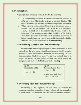 136
8. Polymorphism:
Polymorphism means many forms. It denotes the following:
i. The same message can result in different actions when received by
different objects. This is also referred to as static binding. This
occurs when multiple methods with the same operation name exist.
ii. When we have an inheritance hierarchy, an object can assign to
another object of its ancestor class. When such as assignment
occurs, a method call to the ancestor object would result in the
invocation of the appropriate method of the object of the derived
class. Since the exact method to which a method call would be
bound, can‟t be known at compile time and is dynamically decided
at the run time, this is also known as dynamic binding.
1) Overloading (Compile Time Polymorphism):
Overloading is a kind of polymorphism, which allows two or more
methods use the same name with different parameter list. Overloading
permits to create user-friendly interfaces and data hiding. It hides
implementation details from user. The invoked method links with
respect to one of the overloaded functions are linked during the
compile time is called early binding or static binding.
2) Overriding (Run Time Polymorphism):
Overriding is the capability of sub class to override the
characteristics of the super class. It occurs when a sub and super class.
It occurs when a sub and super class methods use the same name with
E.g. 1:
int sum(int a, int b)
{
return (a + b);
}
E.g. 2:
float sum(float a, float b) {
return (a + b);
}
int sum(int a, int b, int c) {
return (a + b + c);
}
 