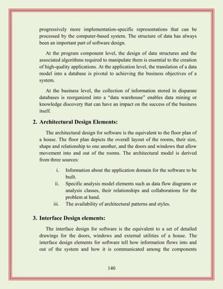 140
progressively more implementation-specific representations that can be
processed by the computer-based system. The structure of data has always
been an important part of software design.
At the program component level, the design of data structures and the
associated algorithms required to manipulate them is essential to the creation
of high-quality applications. At the application level, the translation of a data
model into a database is pivotal to achieving the business objectives of a
system.
At the business level, the collection of information stored in disparate
databases is reorganized into a “data warehouse” enables data mining or
knowledge discovery that can have an impact on the success of the business
itself.
2. Architectural Design Elements:
The architectural design for software is the equivalent to the floor plan of
a house. The floor plan depicts the overall layout of the rooms, their size,
shape and relationship to one another, and the doors and windows that allow
movement into and out of the rooms. The architectural model is derived
from three sources:
i. Information about the application domain for the software to be
built.
ii. Specific analysis model elements such as data flow diagrams or
analysis classes, their relationships and collaborations for the
problem at hand.
iii. The availability of architectural patterns and styles.
3. Interface Design elements:
The interface design for software is the equivalent to a set of detailed
drawings for the doors, windows and external utilities of a house. The
interface design elements for software tell how information flows into and
out of the system and how it is communicated among the components
 