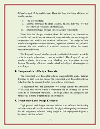 141
defined as part of the architecture. There are three important elements of
interface design:
i. The user interface(I)
ii. External interfaces to other systems, devices, networks or other
procedures or consumers of information.
iii. Internal interfaces between various designs components.
These interface design elements allow the software to communicate
externally and enable internal communication and collaboration among the
components that produce the software architecture. The design of user
interface incorporates aesthetic elements, ergonomic elements and technical
elements. The user interface is a unique subsystem within the overall
application architecture.
The design of external interfaces requires definitive information about the
entity to which information is sent or received. The design of external
interfaces should incorporate error checking and appropriate security
features. The design of internal interfaces is closely aligned with component-
level design.
4. Component-Level Design Elements:
The component-level design for software is equivalent to a set of detailed
drawings for each room in a house. The component-level design for software
fully describes the internal detail of each software component.
To accomplish this, the component-level design defines data structures
for all local data objects within a component and an interface that allows
access to all component operations. The design details of a component can
be modeled at many different levels of abstraction.
5. Deployment-Level Design Elements:
Deployment-Level design elements indicate how software functionality
and subsystems will be allocated within the physical computing environment
that will support the software. During design, a UML deployment diagram is
developed and then refined.
 