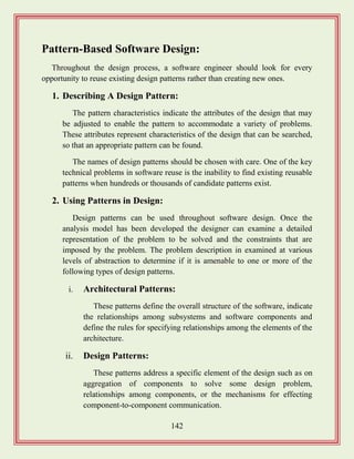 142
Pattern-Based Software Design:
Throughout the design process, a software engineer should look for every
opportunity to reuse existing design patterns rather than creating new ones.
1. Describing A Design Pattern:
The pattern characteristics indicate the attributes of the design that may
be adjusted to enable the pattern to accommodate a variety of problems.
These attributes represent characteristics of the design that can be searched,
so that an appropriate pattern can be found.
The names of design patterns should be chosen with care. One of the key
technical problems in software reuse is the inability to find existing reusable
patterns when hundreds or thousands of candidate patterns exist.
2. Using Patterns in Design:
Design patterns can be used throughout software design. Once the
analysis model has been developed the designer can examine a detailed
representation of the problem to be solved and the constraints that are
imposed by the problem. The problem description in examined at various
levels of abstraction to determine if it is amenable to one or more of the
following types of design patterns.
i. Architectural Patterns:
These patterns define the overall structure of the software, indicate
the relationships among subsystems and software components and
define the rules for specifying relationships among the elements of the
architecture.
ii. Design Patterns:
These patterns address a specific element of the design such as on
aggregation of components to solve some design problem,
relationships among components, or the mechanisms for effecting
component-to-component communication.
 