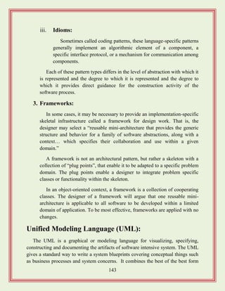 143
iii. Idioms:
Sometimes called coding patterns, these language-specific patterns
generally implement an algorithmic element of a component, a
specific interface protocol, or a mechanism for communication among
components.
Each of these pattern types differs in the level of abstraction with which it
is represented and the degree to which it is represented and the degree to
which it provides direct guidance for the construction activity of the
software process.
3. Frameworks:
In some cases, it may be necessary to provide an implementation-specific
skeletal infrastructure called a framework for design work. That is, the
designer may select a “reusable mini-architecture that provides the generic
structure and behavior for a family of software abstractions, along with a
context… which specifies their collaboration and use within a given
domain.”
A framework is not an architectural pattern, but rather a skeleton with a
collection of “plug points”, that enable it to be adapted to a specific problem
domain. The plug points enable a designer to integrate problem specific
classes or functionality within the skeleton.
In an object-oriented context, a framework is a collection of cooperating
classes. The designer of a framework will argue that one reusable mini-
architecture is applicable to all software to be developed within a limited
domain of application. To be most effective, frameworks are applied with no
changes.
Unified Modeling Language (UML):
The UML is a graphical or modeling language for visualizing, specifying,
constructing and documenting the artifacts of software intensive system. The UML
gives a standard way to write a system blueprints covering conceptual things such
as business processes and system concerns. It combines the best of the best form
 