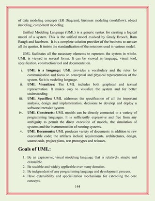 144
of data modeling concepts (ER Diagram), business modeling (workflow), object
modeling, component modeling.
Unified Modeling Language (UML) is a generic syntax for creating a logical
model of a system. This is the unified model evolved by Grady Brooch, Ram
Baugh and Jacobson. It is a complete solution provider of the business to answer
all the queries. It insists the standardization of the notations used in various model.
UML facilitates all the necessary elements to represent the system in whole.
UML is viewed in several forms. It can be viewed as language, visual tool,
specification, construction tool and documentation.
i. UML is a language: UML provides a vocabulary and the rules for
communication and focus on conceptual and physical representation of the
system. So it is modeling language.
ii. UML Visualizes: The UML includes both graphical and textual
representation. It makes easy to visualize the system and for better
understanding.
iii. UML Specifies: UML addresses the specification of all the important
analysis, design and implementation, decisions to develop and deploy a
software intensive system.
iv. UML Constructs: UML models can be directly connected to a variety of
programming languages. It is sufficiently expressive and free from any
ambiguity to permit the direct execution of models, the simulation of
systems and the instrumentation of running systems.
v. UML Documents: UML produces variety of documents in addition to raw
executable code; the artifacts include requirements, architectures, design,
source code, project plans, text prototypes and releases.
Goals of UML:
1. Be an expressive, visual modeling language that is relatively simple and
extensible.
2. Be scalable and widely applicable over many domains.
3. Be independent of any programming language and development process.
4. Have extensibility and specialization mechanisms for extending the core
concepts.
 