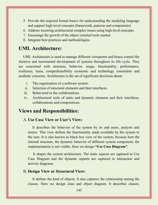 145
5. Provide the required formal basics for understanding the modeling language
and support high-level concepts (framework, patterns and components)
6. Address recurring architectural complex issues using high-level concepts.
7. Encourage the growth of the object oriented tools market.
8. Integrate best practices and methodologies.
UML Architecture:
UML Architecture is used to manage different viewpoints and hence control the
iterative and incremental development of systems throughout its life cycle. They
are concerned with structure, behavior, usage, functionality, performance,
resilience, reuse, comprehensibility economic and technology constraints and
aesthetic concerns. Architecture is the set of significant decisions about:
i. The organization of a software system.
ii. Selection of structural elements and their interfaces.
iii. Behavioral in the collaborations.
iv. Architectural style of static and dynamic elements and their interfaces,
collaborations and compositions.
Views and Responsibilities:
A. Use Case View or User‟s View:
It describes the behavior of the system by its end users, analysts and
testers. This view defines the functionality made available by the system to
the user. It is also known as black box view of the system, because here the
internal structure, the dynamic behavior of different system component, the
implementation is not visible. Here we design “Use Case Diagram”.
It shapes the system architecture. The static aspects are captured in Use
Case Diagram and the dynamic aspects are captured in interaction and
activity diagrams.
B. Design View or Structural View:
It defines the kind of objects. It also captures the relationship among the
classes. Here we design class and object diagram. It describes classes,
 