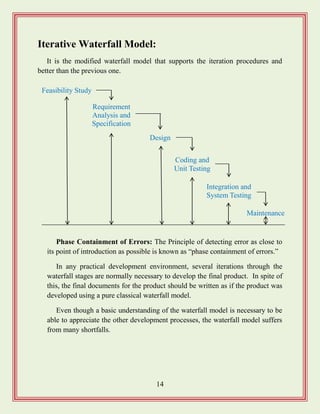 14
Iterative Waterfall Model:
It is the modified waterfall model that supports the iteration procedures and
better than the previous one.
Phase Containment of Errors: The Principle of detecting error as close to
its point of introduction as possible is known as “phase containment of errors.”
In any practical development environment, several iterations through the
waterfall stages are normally necessary to develop the final product. In spite of
this, the final documents for the product should be written as if the product was
developed using a pure classical waterfall model.
Even though a basic understanding of the waterfall model is necessary to be
able to appreciate the other development processes, the waterfall model suffers
from many shortfalls.
Requirement
Analysis and
Specification
Design
Feasibility Study
Integration and
System Testing
Maintenance
Coding and
Unit Testing
 