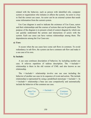 150
related with the behavior, such as person with identified role, computer
system or organization who initiates or affects the system. An actor is a key
to find the correct use cases. An actor can be an external system that needs
some information from the current system.
Use Case diagram is used to indicate the existence of Use Cases, actors
and their relationships and the courses of actions that can be performed. The
purpose of the diagram is to present a kind of context diagram by which one
can quickly understand the actions and interactions of actors with the
system. Each use cases can have various relationships among them. The
dependencies among the Use Cases are:
a) Uses:
It occurs when the use cases have some sub flows in common. To avoid
redundancy in sub flow, the system can have common sub flow and make it
a use case of its own.
b) Include:
A use case continues description of behavior, by including another use
case. It relieves repetition of tedious description. The <<include>>
relationship is there in the old version of UML and also known as use
relationship.
The <<include>> relationship involve one use case including the
behavior of another use case in its sequence of event and action. The include
relationship is represented by using a predefined stereotype <<include>>. In
<<include>> relationship a base use case compulsorily and automatically
include the behavior of the common use case.
Base Use
Case
Common
Use Case
<<Include>>
 