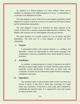 155
An attribute is a named property of a class. Default values can be
assigned. An operation is the implementation of a service. A responsibility is
a construct or an obligation of a class.
The class diagram is use to refine the use case diagram and define a detail
diagram of a system. It gives an overview of a system by showing its classes
and the relationships among them.
The class diagram is static or it describes the static structure of the
system. It shows how a system is structured rather than how it behaves. They
display what interacts, but not what happens when they do interact.
The static structure of a system consists of a no. of classes and their
dependency. The main part of a close diagram is classes and their
relationship.
I. Classes:
It represented entities with common features. i.e.: attributes and
operations. Classes are represented as solid outline rectangle with
compartment. Class has a mandatory name which should be return in
bold face.
II. Attributes:
An attribute is named property of a class. It represents the kind of
data that an object might contain. It is listed with their names and may
optionally contain specification of their type, an initial value and
constraints. Its name may be followed by square brackets containing a
multiplicity expression.
III. Operation:
The operation name is always begins with a lower case letter and
written in italics. It may have a return type consisting of a single
return type expression. It may have a class scope and is denoted by
underlining the operation name. It is supported by class and invoked
by objects of other class.
 