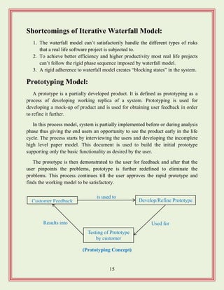 15
Shortcomings of Iterative Waterfall Model:
1. The waterfall model can‟t satisfactorily handle the different types of risks
that a real life software project is subjected to.
2. To achieve better efficiency and higher productivity most real life projects
can‟t follow the rigid phase sequence imposed by waterfall model.
3. A rigid adherence to waterfall model creates “blocking states” in the system.
Prototyping Model:
A prototype is a partially developed product. It is defined as prototyping as a
process of developing working replica of a system. Prototyping is used for
developing a mock-up of product and is used for obtaining user feedback in order
to refine it further.
In this process model, system is partially implemented before or during analysis
phase thus giving the end users an opportunity to see the product early in the life
cycle. The process starts by interviewing the users and developing the incomplete
high level paper model. This document is used to build the initial prototype
supporting only the basic functionality as desired by the user.
The prototype is then demonstrated to the user for feedback and after that the
user pinpoints the problems, prototype is further redefined to eliminate the
problems. This process continues till the user approves the rapid prototype and
finds the working model to be satisfactory.
Customer Feedback Develop/Refine Prototype
Testing of Prototype
by customer
Results into Used for
is used to
(Prototyping Concept)
 