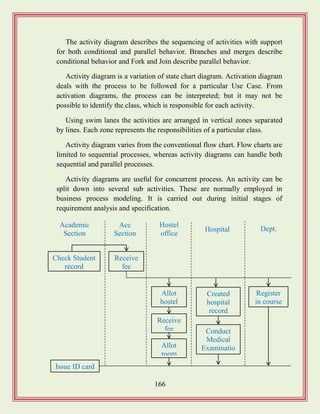 166
The activity diagram describes the sequencing of activities with support
for both conditional and parallel behavior. Branches and merges describe
conditional behavior and Fork and Join describe parallel behavior.
Activity diagram is a variation of state chart diagram. Activation diagram
deals with the process to be followed for a particular Use Case. From
activation diagrams, the process can be interpreted; but it may not be
possible to identify the class, which is responsible for each activity.
Using swim lanes the activities are arranged in vertical zones separated
by lines. Each zone represents the responsibilities of a particular class.
Activity diagram varies from the conventional flow chart. Flow charts are
limited to sequential processes, whereas activity diagrams can handle both
sequential and parallel processes.
Activity diagrams are useful for concurrent process. An activity can be
split down into several sub activities. These are normally employed in
business process modeling. It is carried out during initial stages of
requirement analysis and specification.
Check Student
record
Receive
fee
Allot
hostel
Receive
fee
Allot
room
Created
hospital
record
Conduct
Medical
Examinatio
n
Register
in course
Academic
Section
Acc
Section
Hostel
office
Hospital Dept.
Issue ID card
 
